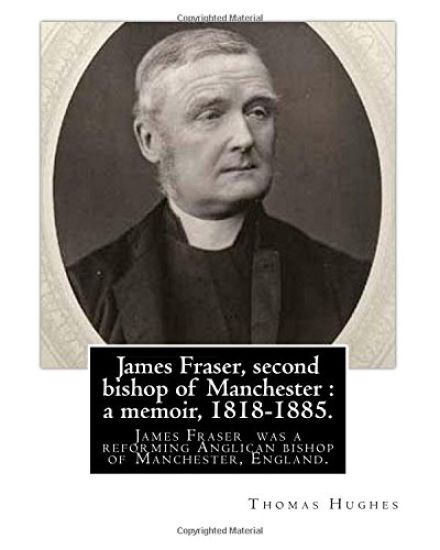 James Fraser, second bishop of Manchester: a memoir, 1818-1885. By: Thomas Hughes: James Fraser (18 August 1818 - 22 October 1885) was a reforming Ang