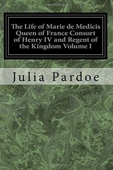 The Life of Marie de Medicis Queen of France Consort of Henry IV and Regent of the Kingdom Volume I: Under Louis XIII