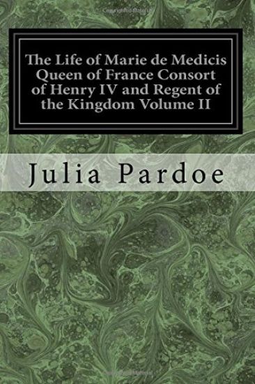 The Life of Marie de Medicis Queen of France Consort of Henry IV and Regent of the Kingdom Volume II: Under Louis XIII