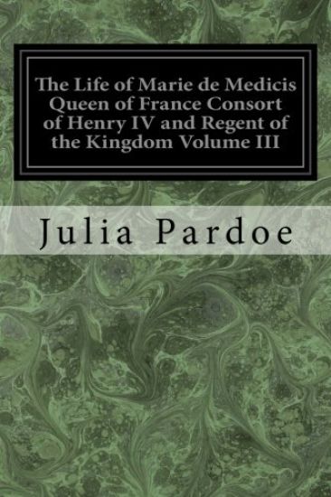 The Life of Marie de Medicis Queen of France Consort of Henry IV and Regent of the Kingdom Volume III: Under Louis XIII