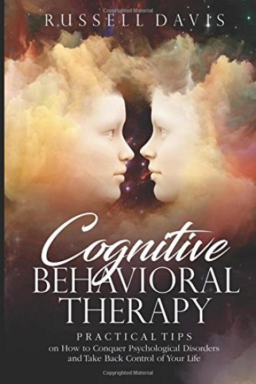 Cognitive Behavioral Therapy: Practical Tips on How to Conquer Psychological Disorders and Take Back Control of Your Life