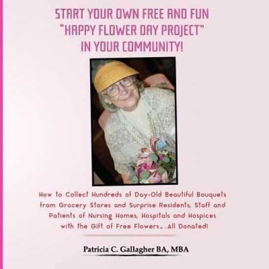 Start Your Own Free and Fun "Happy Flower Day Project" in Your Community!: How to Collect Hundreds of Day-Old Beautiful Bouquets from Grocery Stores a