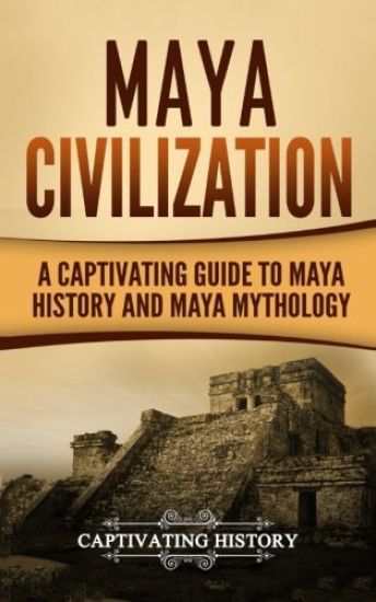Maya Civilization: A Captivating Guide to Maya History and Maya Mythology