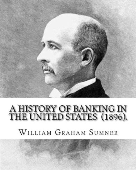 A History of Banking in the United States (1896). By: William Graham Sumner: William Graham Sumner (October 30, 1840 - April 12, 1910) was a classical