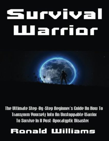 Survival Warrior: The Ultimate Step-By-Step Beginner's Survival Guide On How To Transform Yourself Into An Unstoppable Warrior To Surviv
