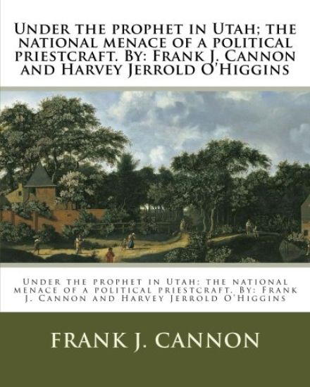 Under the prophet in Utah; the national menace of a political priestcraft. By: Frank J. Cannon and Harvey Jerrold O'Higgins
