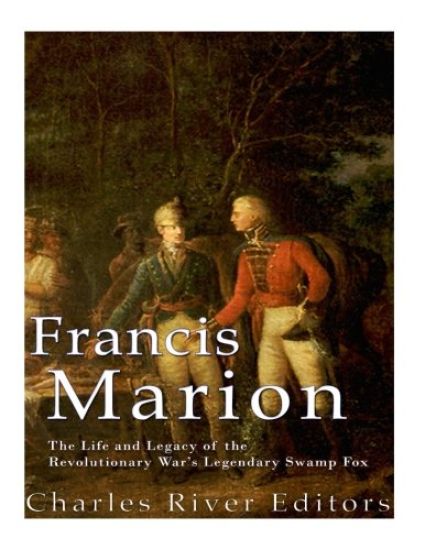 Francis Marion: The Life and Legacy of the Revolutionary War's Legendary Swamp Fox