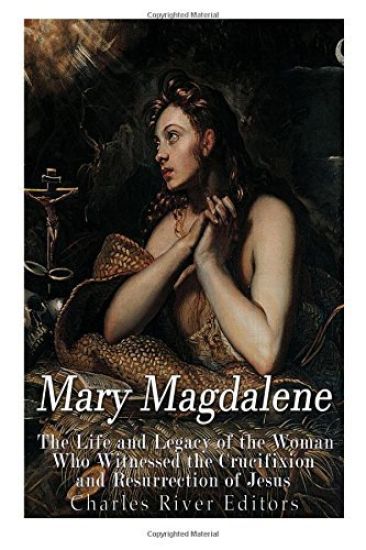 Mary Magdalene: The Life and Legacy of the Woman Who Witnessed the Crucifixion and Resurrection of Jesus