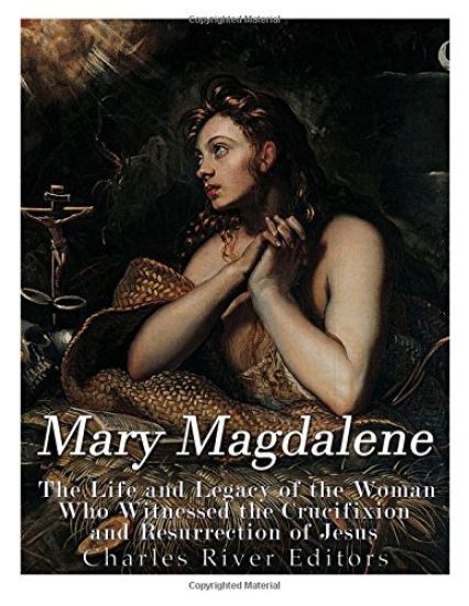Mary Magdalene: The Life and Legacy of the Woman Who Witnessed the Crucifixion and Resurrection of Jesus