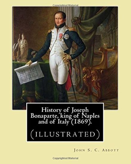 History of Joseph Bonaparte, king of Naples and of Italy (1869). By: John S. C. Abbott: Joseph Bonaparte, King of Spain, 1768-1844. (illustrated)