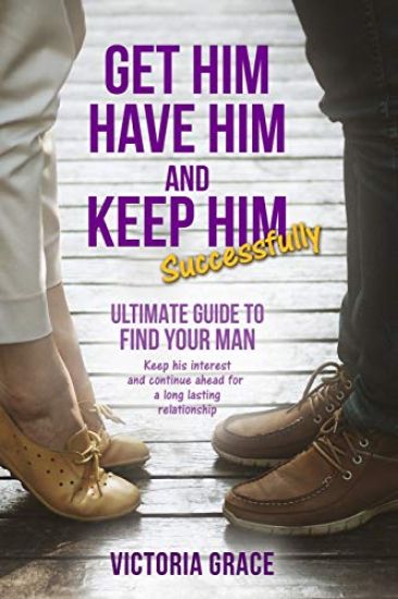 Get Him, Have Him & Keep Him Successfully: Ultimate Guide to Find Your Man, Keep His Interest and Continue Ahead for a Long Lasting Relationship