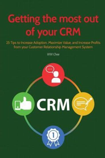 Getting the Most Out of Your Crm: 25 Tips to Increase Adoption, Maximize Value and Increase Profits from Your Customer Relationship Management System