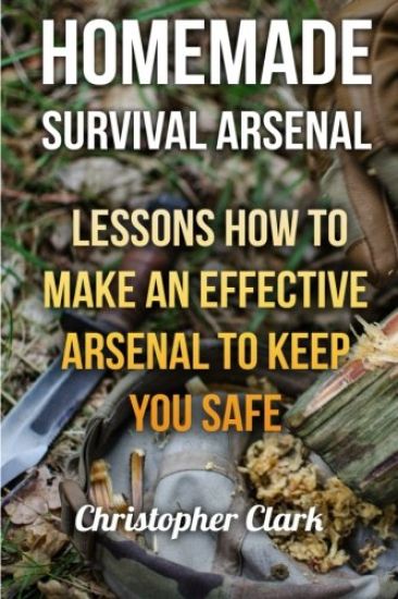 Homemade Survival Arsenal: Lessons How To Make an Effective Arsenal to Keep You Safe