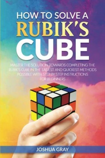 How To Solve A Rubik's Cube: Master The Solution Towards Completing The Rubik's Cube In The Easiest And Quickest Methods Possible With Step By Step In