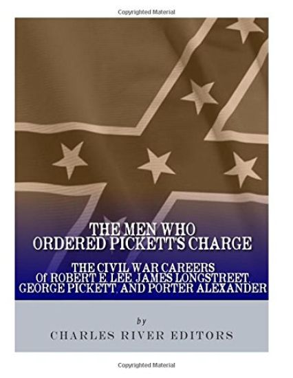 The Men Who Ordered Pickett's Charge: The Civil War Careers of Robert E. Lee, James Longstreet, George Pickett & Edward Porter Alexander