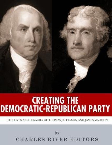 Creating the Democratic-Republican Party: The Lives and Legacies of Thomas Jefferson and James Madison