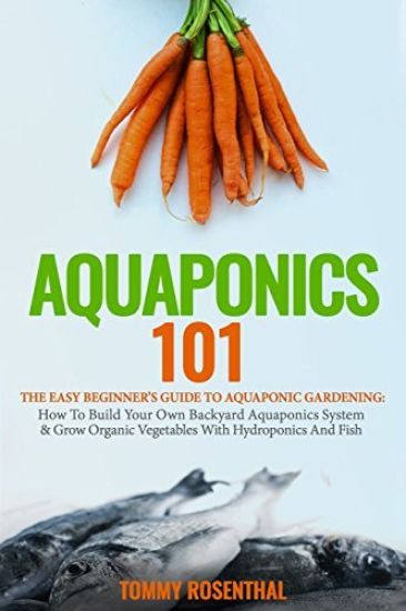 Aquaponics 101: The Easy Beginner's Guide to Aquaponic Gardening: How to Build Your Own Backyard Aquaponics System and Grow Organic Ve