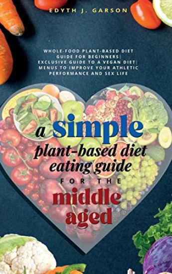 A Simple Plant-Based Diet Eating Guide For The Middle Aged Whole-food Plant-Based Diet Guide For Beginners Exclusive Guide to a Vegan Diet Menus To Improve Your Athletic Performance and Sex life