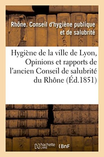 Hygiène de la Ville de Lyon, Ou Opinions Et Rapports de l'Ancien Conseil de Salubrité Du Rhône