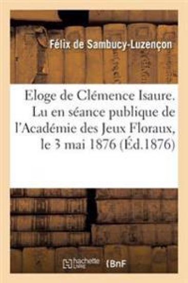 Eloge de Clémence Isaure. Lu En Séance Publique de l'Académie Des Jeux Floraux, Le 3 Mai 1876