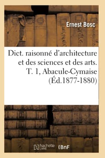 Dict. Raisonné d'Architecture Et Des Sciences Et Des Arts. T. 1, Abacule-Cymaise (Éd.1877-1880)