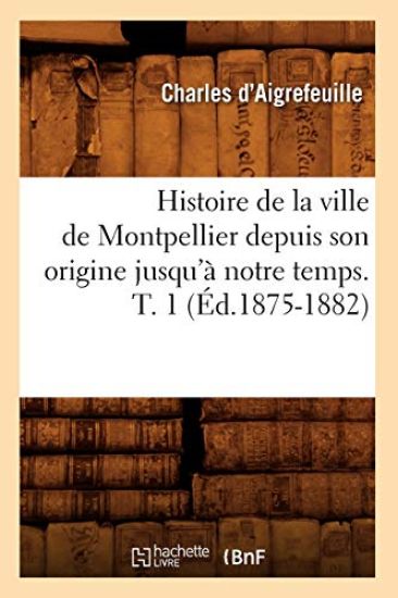 Histoire de la Ville de Montpellier Depuis Son Origine Jusqu'à Notre Temps. T. 1 (Éd.1875-1882)