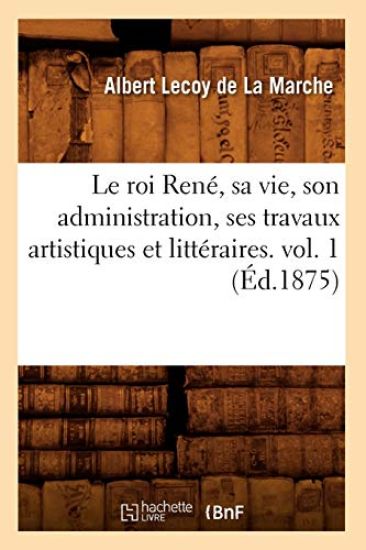 Le Roi René, Sa Vie, Son Administration, Ses Travaux Artistiques Et Littéraires. Vol. 1 (Éd.1875)