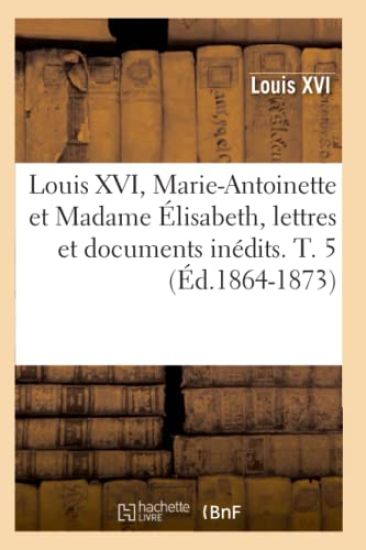 Louis XVI, Marie-Antoinette Et Madame Élisabeth, Lettres Et Documents Inédits. T. 5 (Éd.1864-1873)