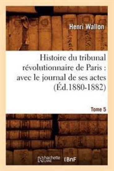 Histoire Du Tribunal Révolutionnaire de Paris: Avec Le Journal de Ses Actes. Tome 5 (Éd.1880-1882)