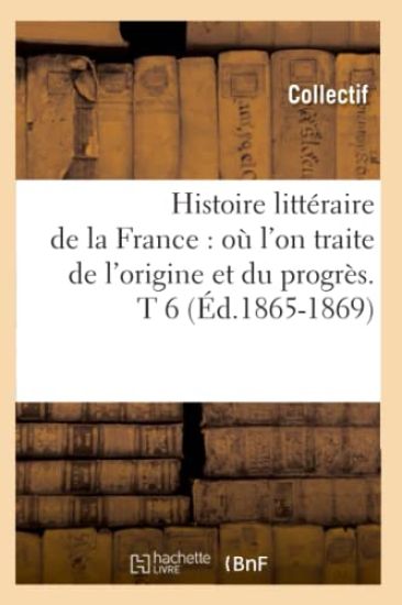 Histoire Littéraire de la France: Où l'On Traite de l'Origine Et Du Progrès. T 6 (Éd.1865-1869)
