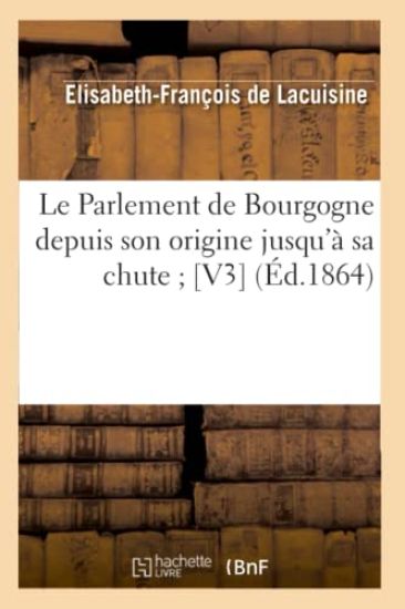 Le Parlement de Bourgogne Depuis Son Origine Jusqu'à Sa Chute [V3] (Éd.1864)