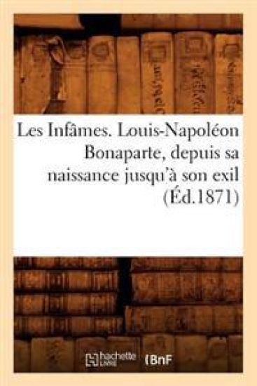 Les Infâmes. Louis-Napoléon Bonaparte, Depuis Sa Naissance Jusqu'à Son Exil (Éd.1871)
