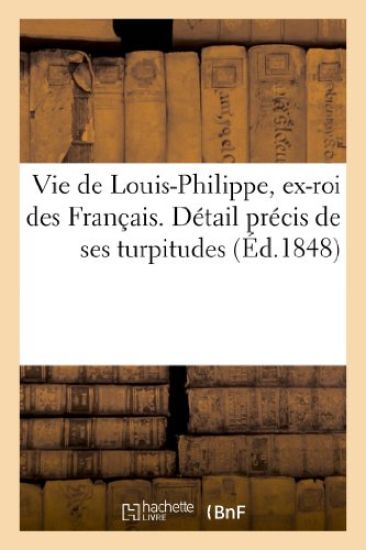 Vie de Louis-Philippe, Ex-Roi Des Français. Détail Précis de Ses Turpitudes Et Quelques Réflexions
