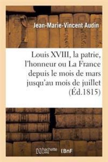 Louis XVIII, La Patrie, l'Honneur Ou La France Depuis Le Mois de Mars Jusqu'au Mois de Juillet