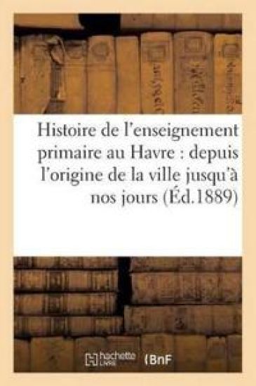 Histoire de l'Enseignement Primaire Au Havre: Depuis l'Origine de la Ville Jusqu'à Nos Jours