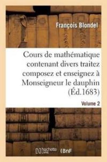 Cours de Mathématique Contenant Divers Traitez Composez Et Enseignez À Monseigneur Le Dauphin. Vol2