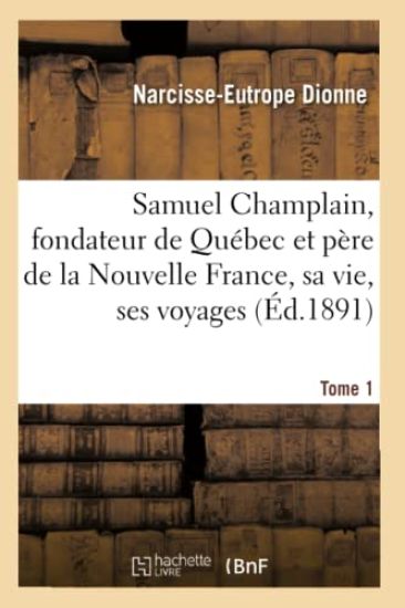 Samuel Champlain, Fondateur de Québec Et Père de la Nouvelle France, Sa Vie Et Ses Voyages. Tome 1