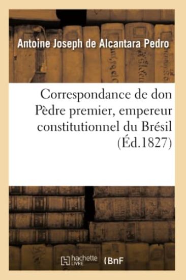 Correspondance de Don Pèdre Premier, Empereur Constitutionnel Du Brésil