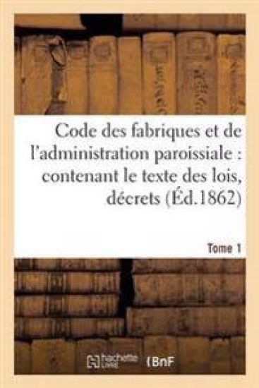 Code Des Fabriques Et de l'Administration Paroissiale: Contenant Le Texte Des Lois, Décrets Tome 1