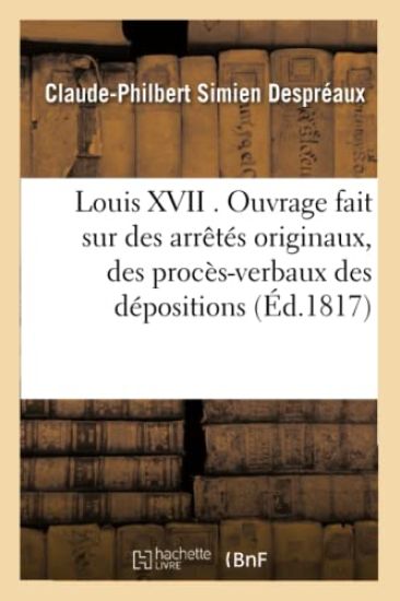 Louis XVII . Ouvrage Fait Sur Des Arrêtés Originaux, Des Procès-Verbaux Des Dépositions Des Témoins
