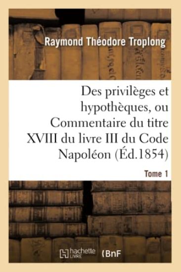 Des Privilèges Et Hypothèques, Ou Commentaire Du Titre XVIII Du Livre III Du Code Napoléon. Tome 1