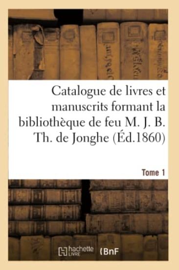 Catalogue de Livres Et Manuscrits Formant La Bibliothèque de Feu M. J. B. Th. de Jonghe Tome 1