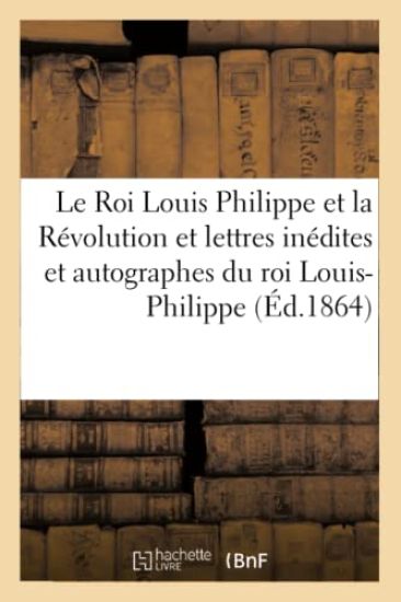 Le Roi Louis Philippe Et La Révolution. Lettres Inédites Et Autographes Du Roi Louis-Philippe