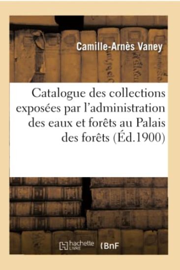 Catalogue Des Collections Exposées Par l'Administration Des Eaux Et Forêts