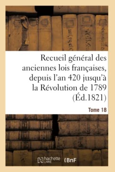 Recueil Général Des Anciennes Lois Françaises, Depuis l'An 420 Jusqu'à La Révolution Tome 18