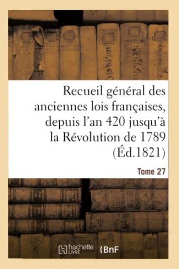 Recueil Général Des Anciennes Lois Françaises, Depuis l'An 420 Jusqu'à La Révolution Tome 27
