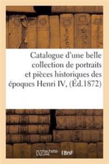 Catalogue d'Une Belle Collection de Portraits Et Pièces Historiques Des Époques Henri IV,