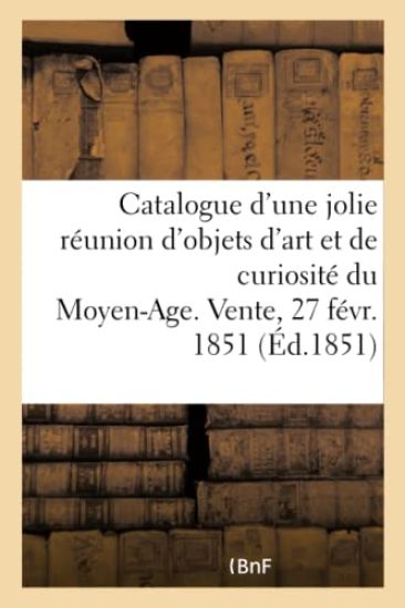 Catalogue d'Une Jolie Réunion d'Objets d'Art Et de Curiosité Du Moyen-Age. Vente, 27 Févr. 1851
