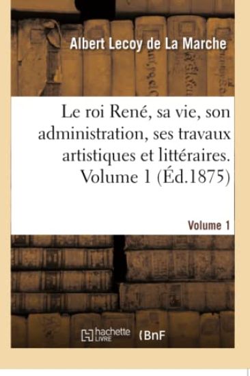 Le Roi René, Sa Vie, Son Administration, Ses Travaux Artistiques Et Littéraires. Volume 1
