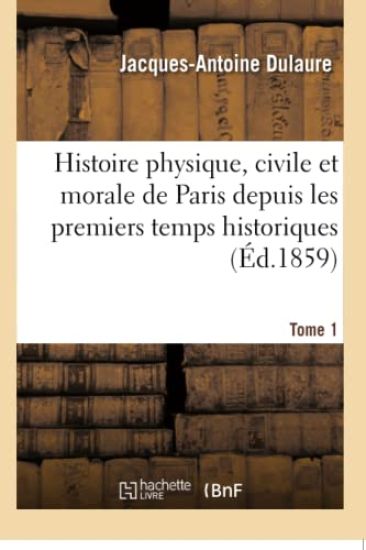 Histoire Physique, Civile Et Morale de Paris Depuis Les Premiers Temps Historiques. Tome 1
